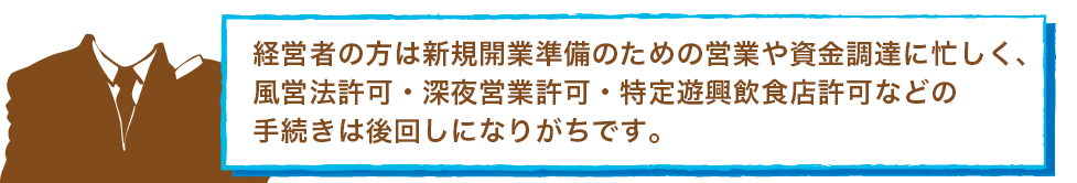 経営者の方は新規開業準備のための営業や資金調達に忙しく、風営法許可・深夜営業許可・特定遊興飲食店許可などの手続きは後回しになりがちです。