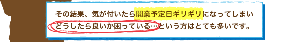 その結果、気が付いたら開業予定日ギリギリになってしまいどうしたら良いか困っている…という方はとても多いです。