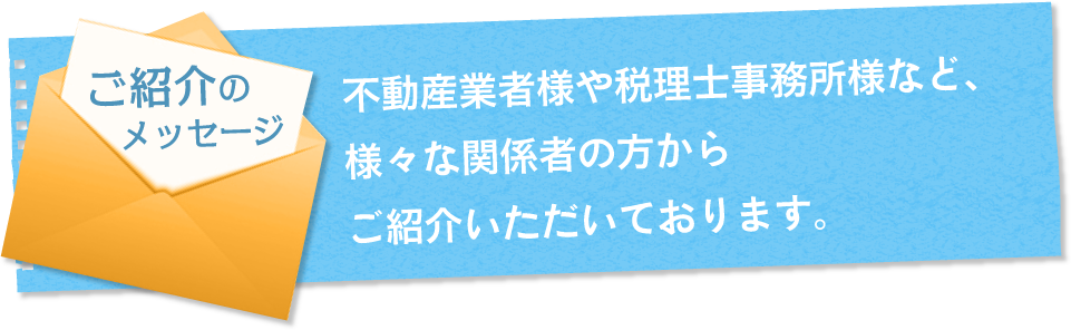 ご推薦のメッセージ 不動産業者様や税理士事務所様など、様々な関係者の方からご紹介いただいております。