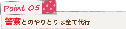 Point 05 警察とのやりとりは全て代行