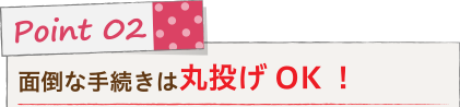 Point 02 面倒な手続きは丸投げOK！