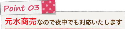 Point 03 元水商売なので夜中でも対応いたします