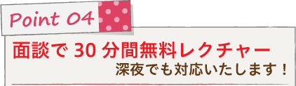 Point 04 面談で30分間無料レクチャー！深夜でも対応いたします！