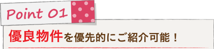 Point 01 優良物件を優先的にご紹介可能！